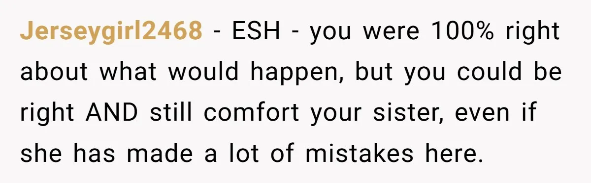 Jerseygirl2468 − ESH - you were 100% right about what would happen, but you could be right AND still comfort your sister, even if she has made a lot of...