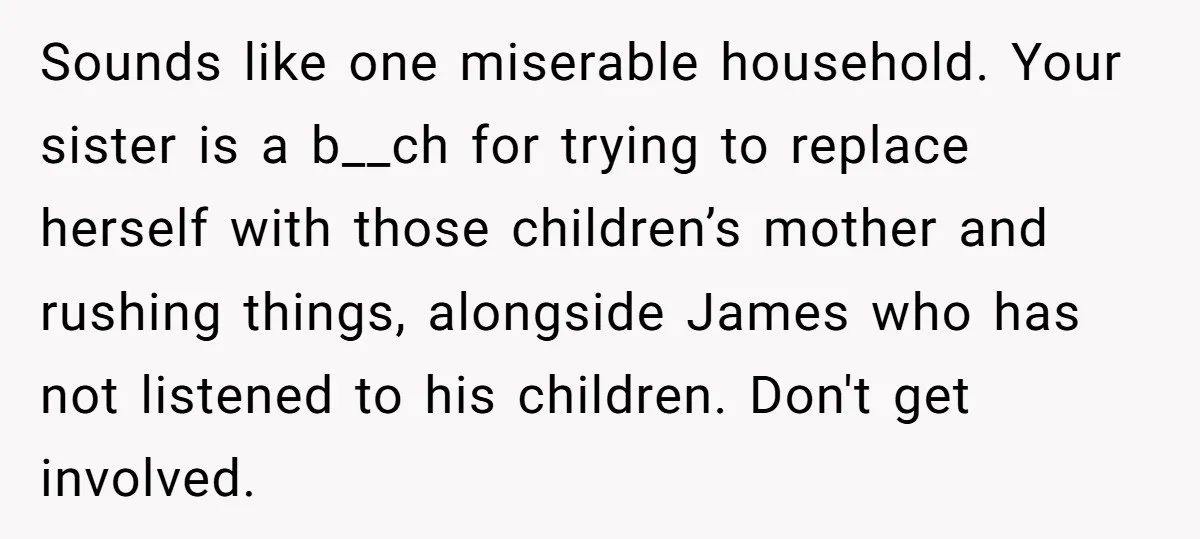 Sounds like one miserable household. Your sister is a b__ch for trying to replace herself with those children’s mother and rushing things, alongside James who has not listened to his...