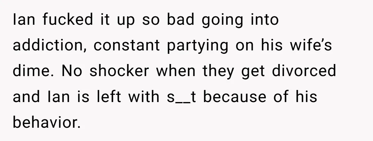 Ian fucked it up so bad going into addiction, constant partying on his wife’s dime. No shocker when they get divorced and Ian is left with s__t because of his...