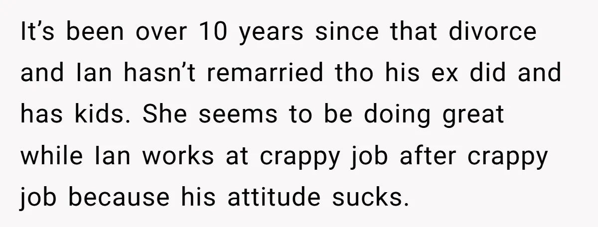 It’s been over 10 years since that divorce and Ian hasn’t remarried tho his ex did and has kids. She seems to be doing great while Ian works at crappy...