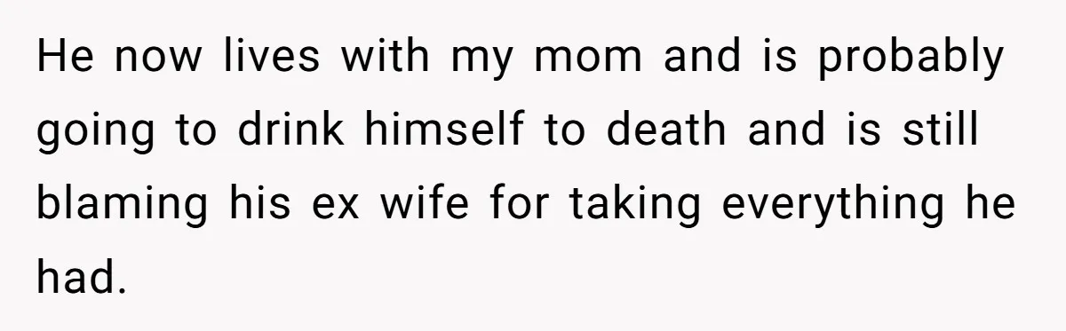 He now lives with my mom and is probably going to drink himself to death and is still blaming his ex wife for taking everything he had.