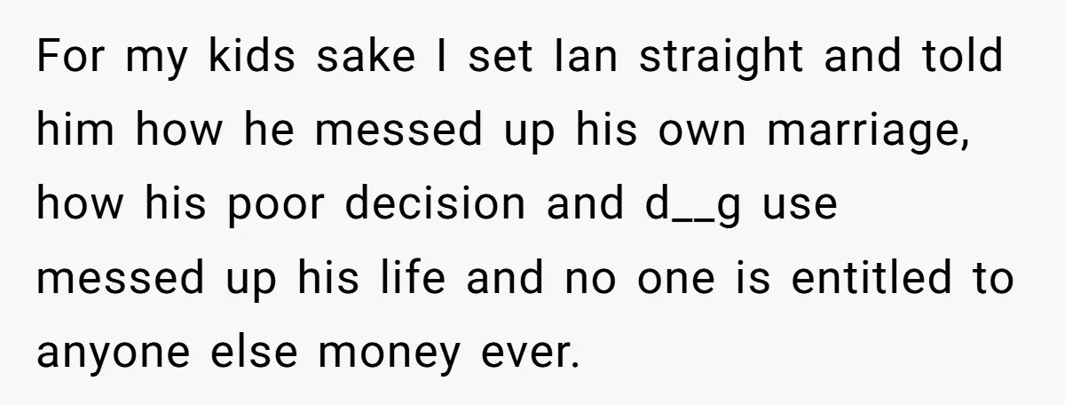 For my kids sake I set Ian straight and told him how he messed up his own marriage, how his poor decision and d__g use messed up his life and...