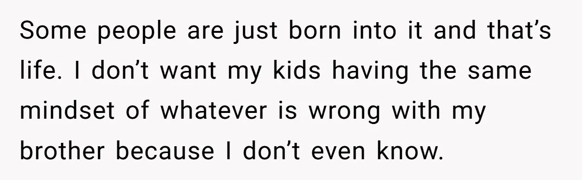 Some people are just born into it and that’s life. I don’t want my kids having the same mindset of whatever is wrong with my brother because I don’t even...