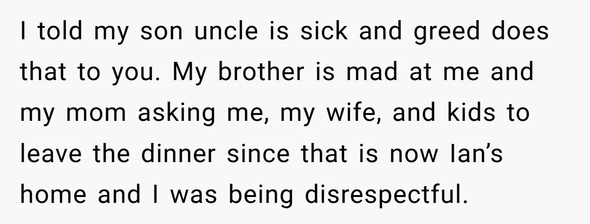 I told my son uncle is sick and greed does that to you. My brother is mad at me and my mom asking me, my wife, and kids to leave...