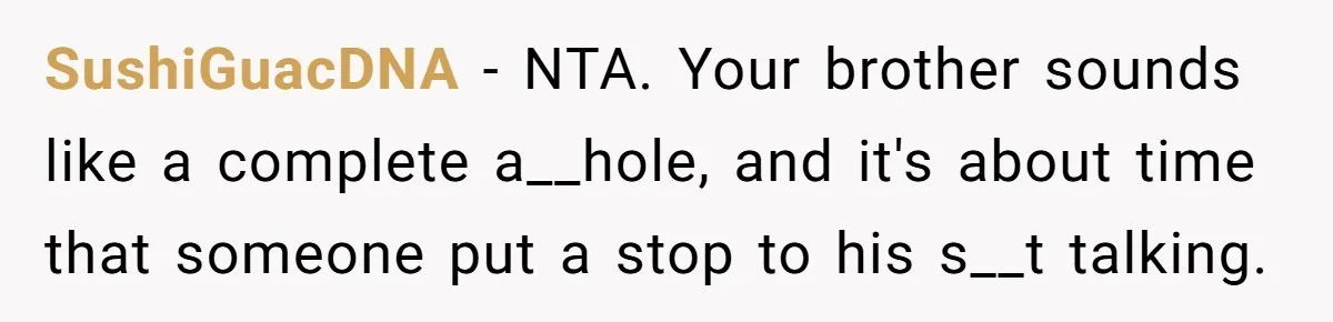 SushiGuacDNA − NTA. Your brother sounds like a complete a__hole, and it's about time that someone put a stop to his s__t talking.