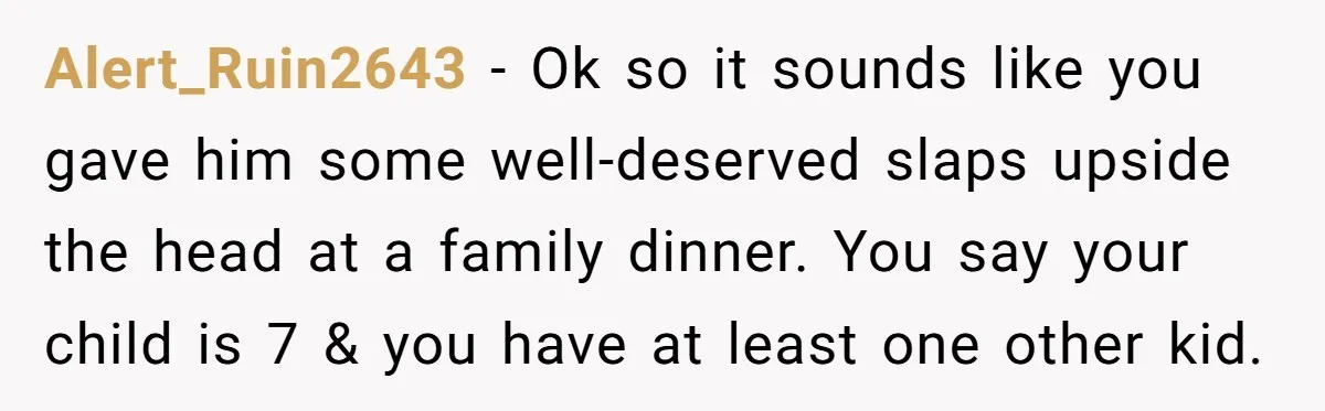Alert_Ruin2643 − Ok so it sounds like you gave him some well-deserved slaps upside the head at a family dinner. You say your child is 7 & you have at...