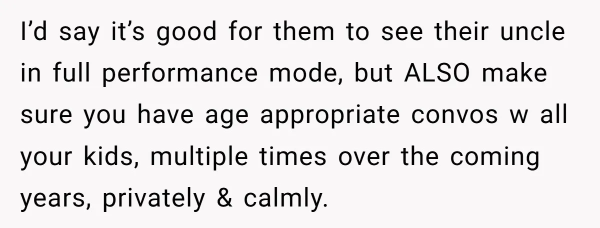 I’d say it’s good for them to see their uncle in full performance mode, but ALSO make sure you have age appropriate convos w all your kids, multiple times over...