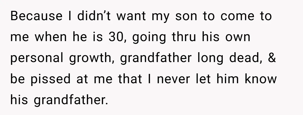 Because I didn’t want my son to come to me when he is 30, going thru his own personal growth, grandfather long dead, & be pissed at me that I...