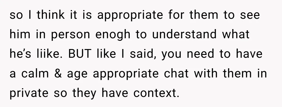 so I think it is appropriate for them to see him in person enogh to understand what he’s liike. BUT like I said, you need to have a calm &...