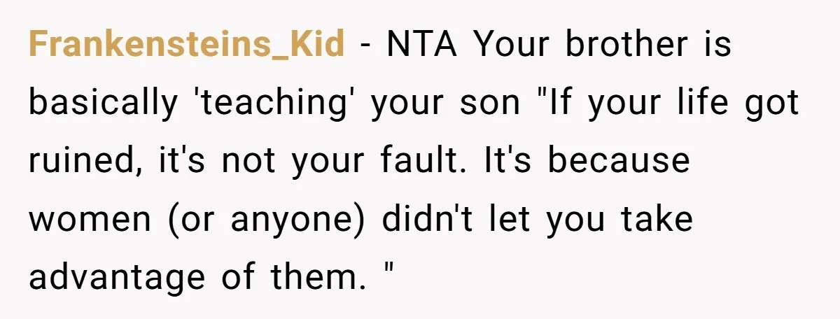 Frankensteins_Kid − NTA Your brother is basically 'teaching' your son "If your life got ruined, it's not your fault. It's because women (or anyone) didn't let you take advantage of...