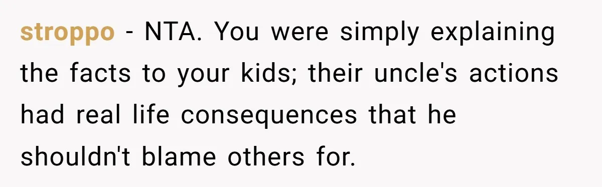 stroppo − NTA. You were simply explaining the facts to your kids; their uncle's actions had real life consequences that he shouldn't blame others for.