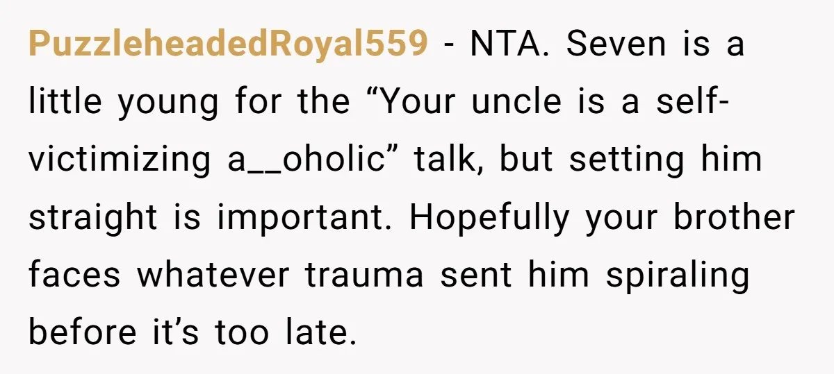 PuzzleheadedRoyal559 − NTA. Seven is a little young for the “Your uncle is a self-victimizing a__oholic” talk, but setting him straight is important. Hopefully your brother faces whatever trauma sent...
