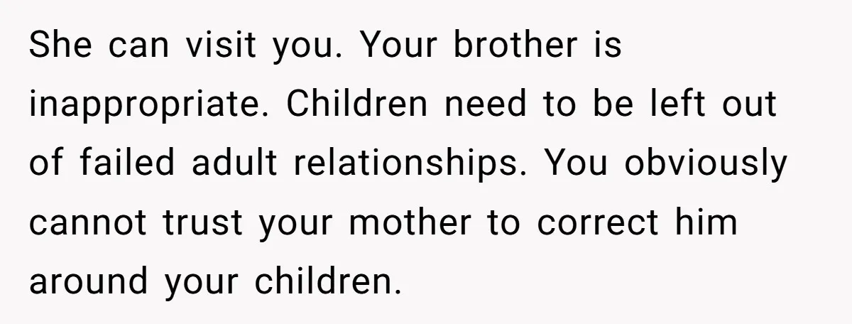 She can visit you. Your brother is inappropriate. Children need to be left out of failed adult relationships. You obviously cannot trust your mother to correct him around your children.