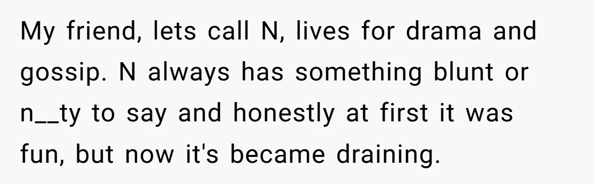 My friend, lets call N, lives for drama and gossip. N always has something blunt or n__ty to say and honestly at first it was fun, but now it's became...
