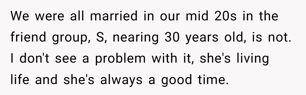 We were all married in our mid 20s in the friend group, S, nearing 30 years old, is not. I don't see a problem with it, she's living life and...