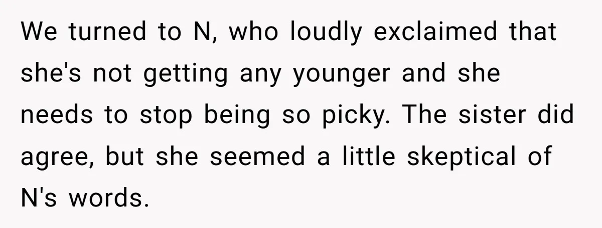 We turned to N, who loudly exclaimed that she's not getting any younger and she needs to stop being so picky. The sister did agree, but she seemed a little...