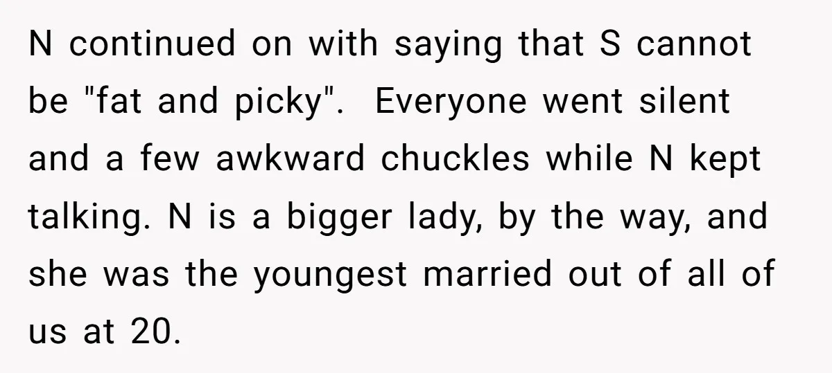 N continued on with saying that S cannot be "fat and picky". Everyone went silent and a few awkward chuckles while N kept talking. N is a bigger lady, by...