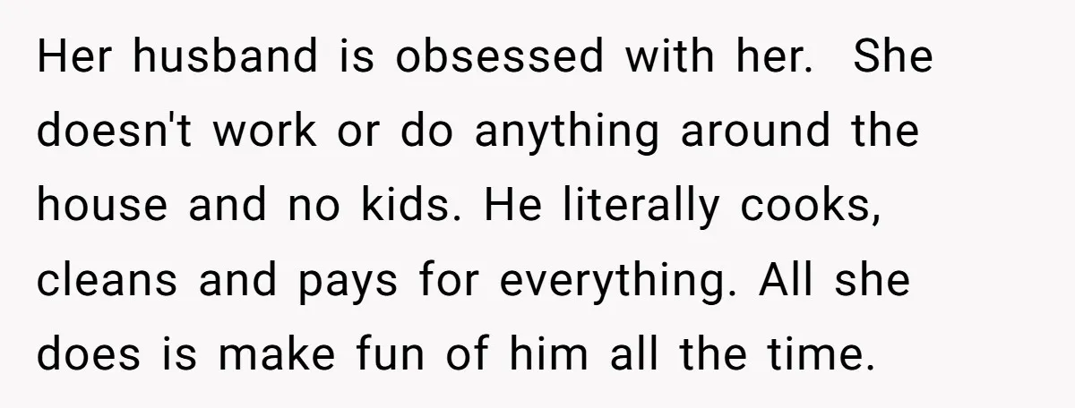 Her husband is obsessed with her. She doesn't work or do anything around the house and no kids. He literally cooks, cleans and pays for everything. All she does is...