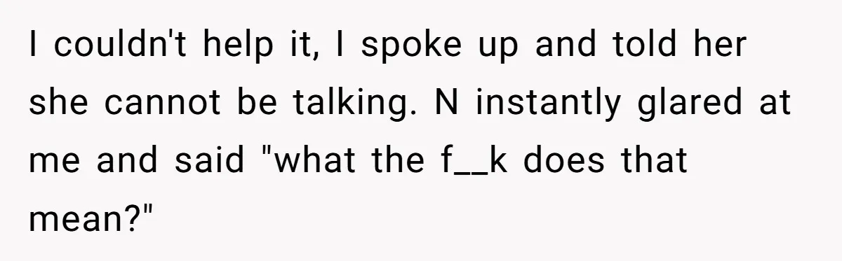 I couldn't help it, I spoke up and told her she cannot be talking. N instantly glared at me and said "what the f__k does that mean?"