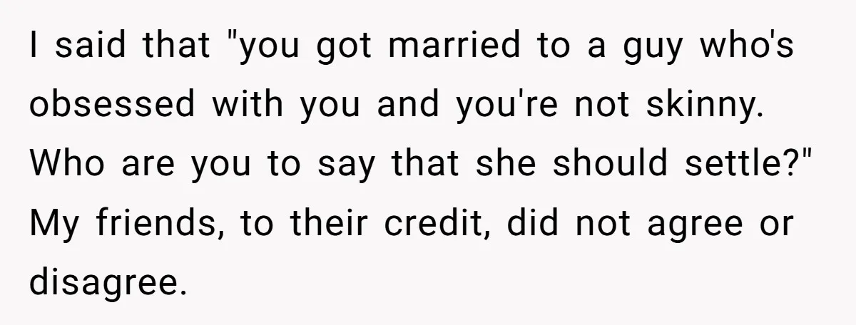 I said that "you got married to a guy who's obsessed with you and you're not skinny. Who are you to say that she should settle?" My friends, to their...