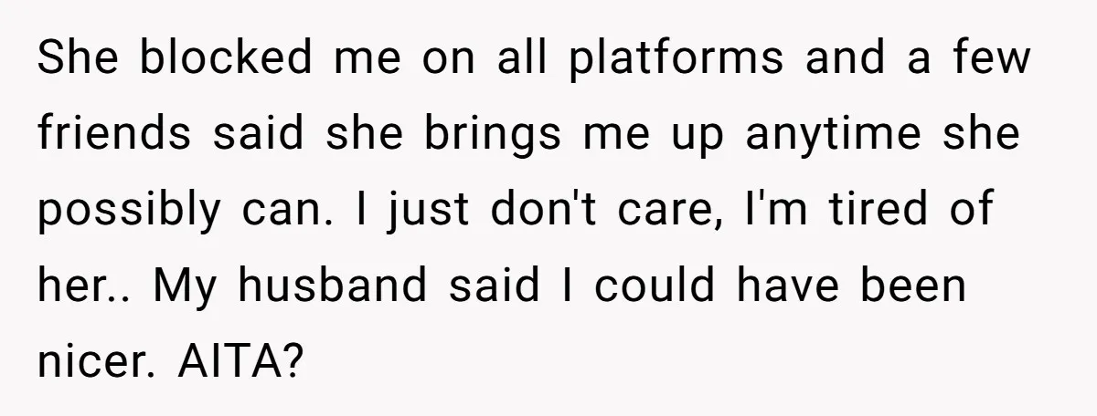She blocked me on all platforms and a few friends said she brings me up anytime she possibly can. I just don't care, I'm tired of her.. My husband said...