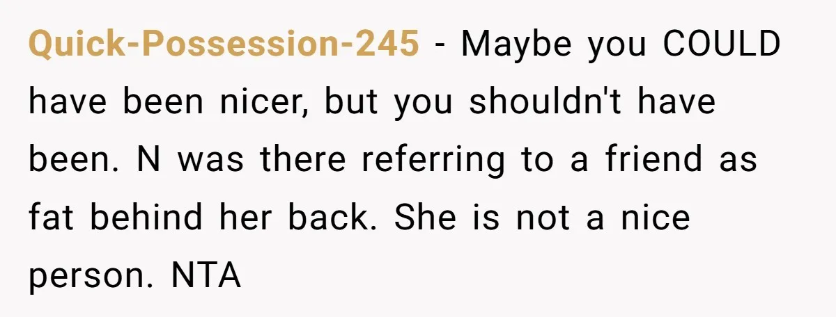 Quick-Possession-245 − Maybe you COULD have been nicer, but you shouldn't have been. N was there referring to a friend as fat behind her back. She is not a nice...