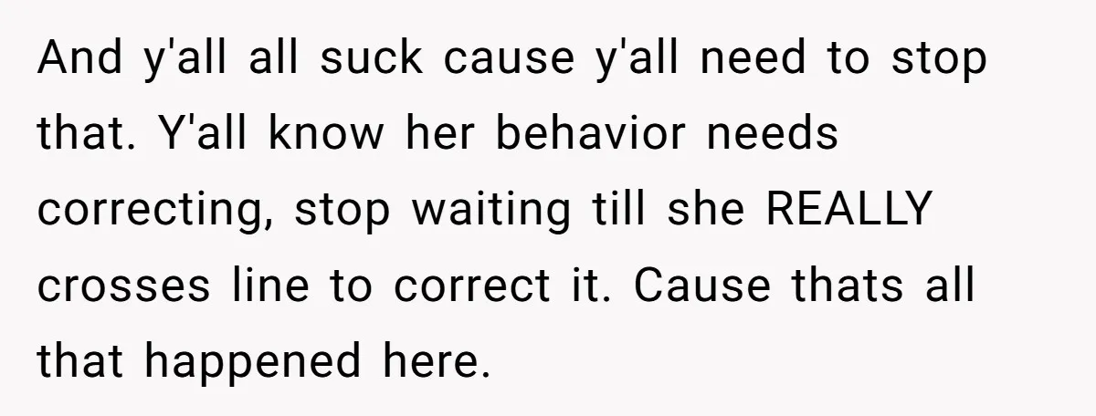 And y'all all suck cause y'all need to stop that. Y'all know her behavior needs correcting, stop waiting till she REALLY crosses line to correct it. Cause thats all that...