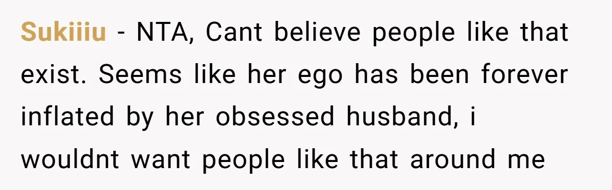 Sukiiiu − NTA, Cant believe people like that exist. Seems like her ego has been forever inflated by her obsessed husband, i wouldnt want people like that around me