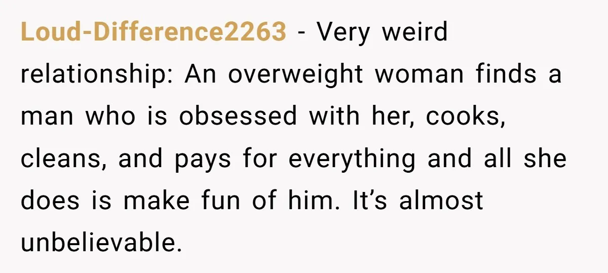 Loud-Difference2263 − Very weird relationship: An overweight woman finds a man who is obsessed with her, cooks, cleans, and pays for everything and all she does is make fun of...