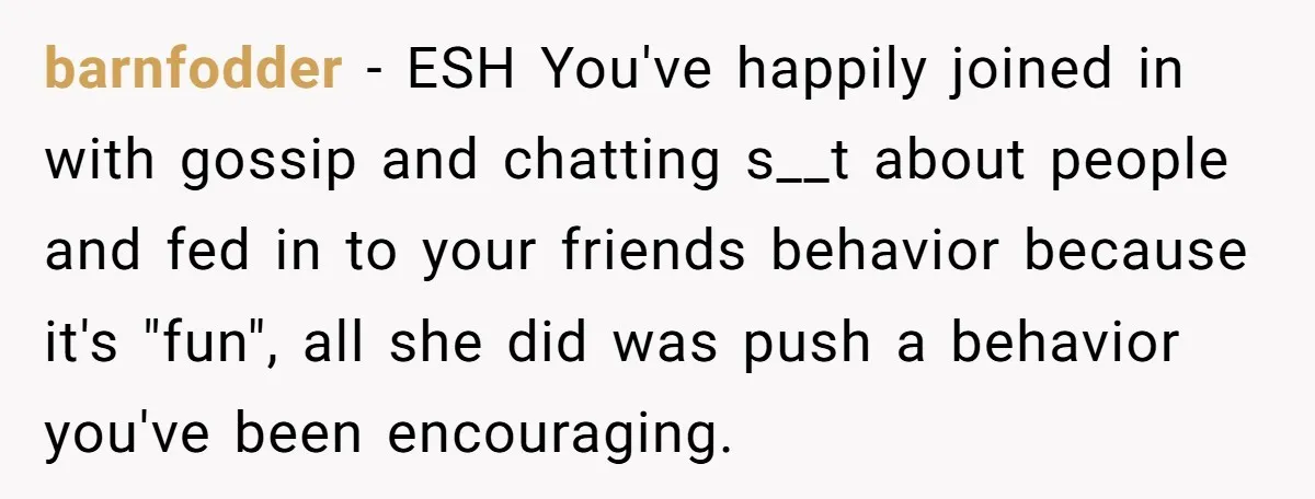 barnfodder − ESH You've happily joined in with gossip and chatting s__t about people and fed in to your friends behavior because it's "fun", all she did was push a...