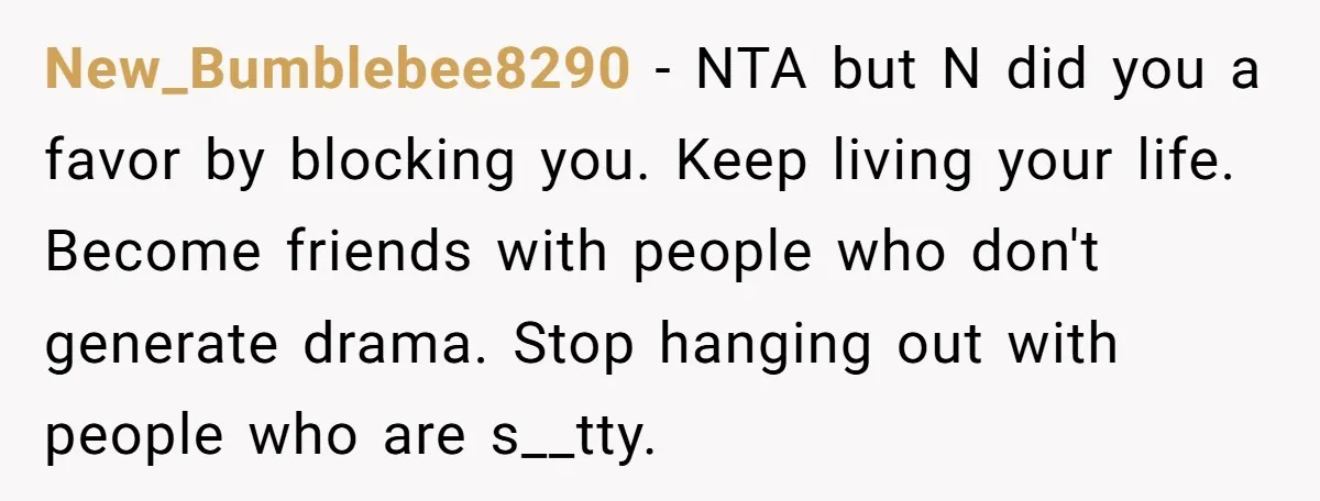 New_Bumblebee8290 − NTA but N did you a favor by blocking you. Keep living your life. Become friends with people who don't generate drama. Stop hanging out with people who...