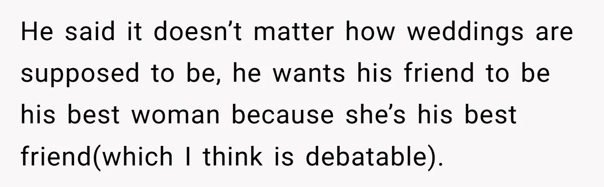 He said it doesn’t matter how weddings are supposed to be, he wants his friend to be his best woman because she’s his best friend(which I think is debatable).