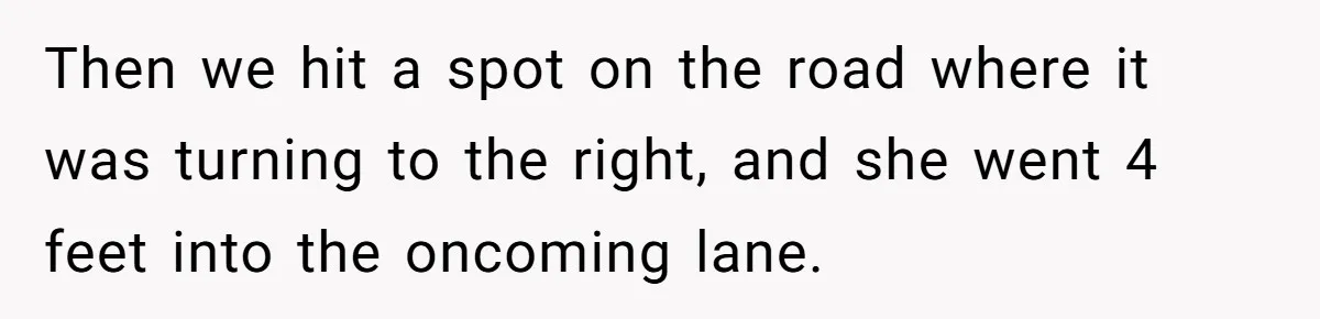 Then we hit a spot on the road where it was turning to the right, and she went 4 feet into the oncoming lane.