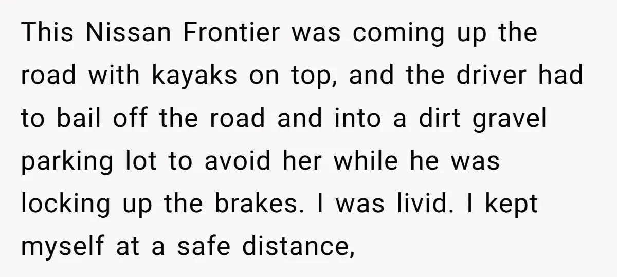 This Nissan Frontier was coming up the road with kayaks on top, and the driver had to bail off the road and into a dirt gravel parking lot to avoid...