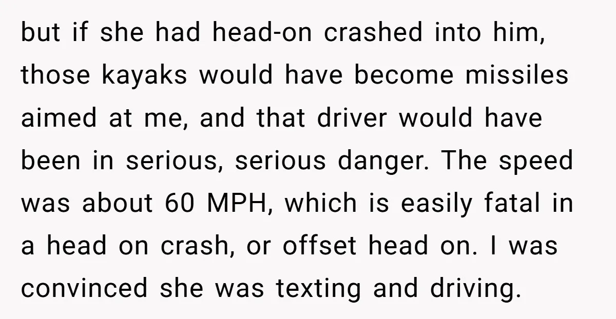 but if she had head-on crashed into him, those kayaks would have become missiles aimed at me, and that driver would have been in serious, serious danger. The speed was...