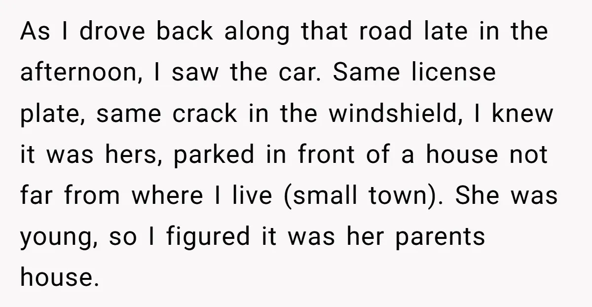 As I drove back along that road late in the afternoon, I saw the car. Same license plate, same crack in the windshield, I knew it was hers, parked in...