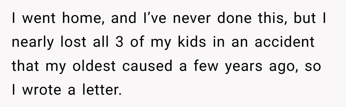 I went home, and I’ve never done this, but I nearly lost all 3 of my kids in an accident that my oldest caused a few years ago, so I...