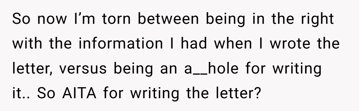 So now I’m torn between being in the right with the information I had when I wrote the letter, versus being an a__hole for writing it.. So AITA for writing...