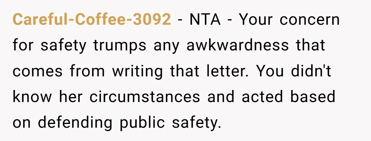 Careful-Coffee-3092 − NTA - Your concern for safety trumps any awkwardness that comes from writing that letter. You didn't know her circumstances and acted based on defending public safety.