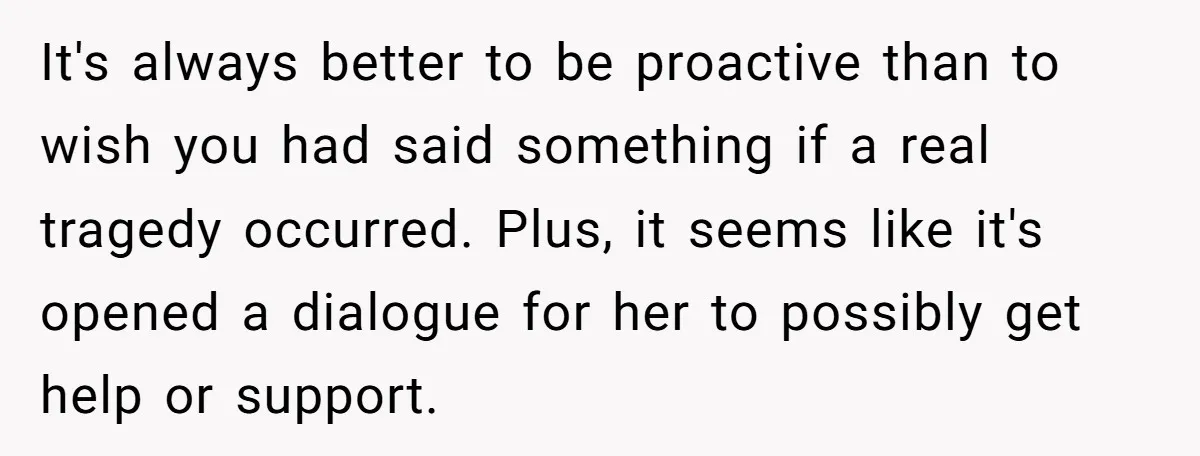 It's always better to be proactive than to wish you had said something if a real tragedy occurred. Plus, it seems like it's opened a dialogue for her to possibly...