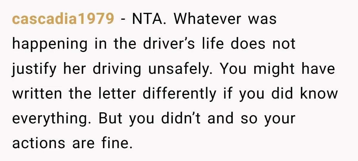 cascadia1979 − NTA. Whatever was happening in the driver’s life does not justify her driving unsafely. You might have written the letter differently if you did know everything. But you...