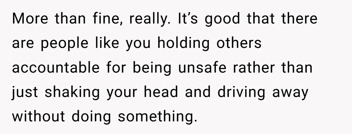 More than fine, really. It’s good that there are people like you holding others accountable for being unsafe rather than just shaking your head and driving away without doing something.