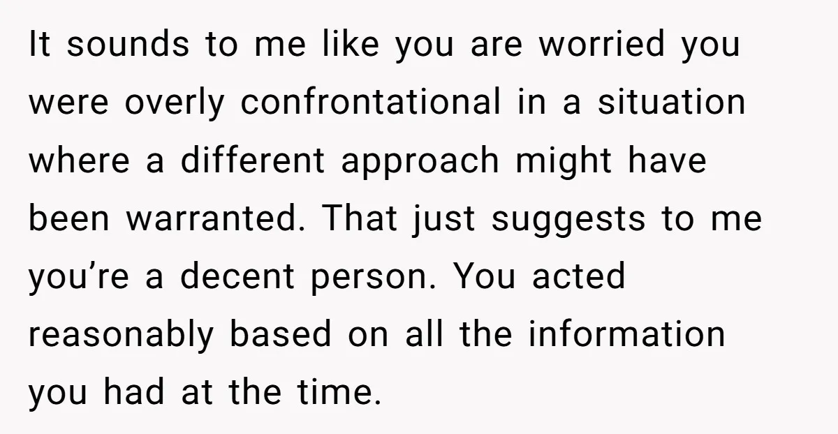 It sounds to me like you are worried you were overly confrontational in a situation where a different approach might have been warranted. That just suggests to me you’re a...