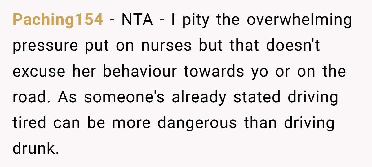Paching154 − NTA - I pity the overwhelming pressure put on nurses but that doesn't excuse her behaviour towards yo or on the road. As someone's already stated driving tired...