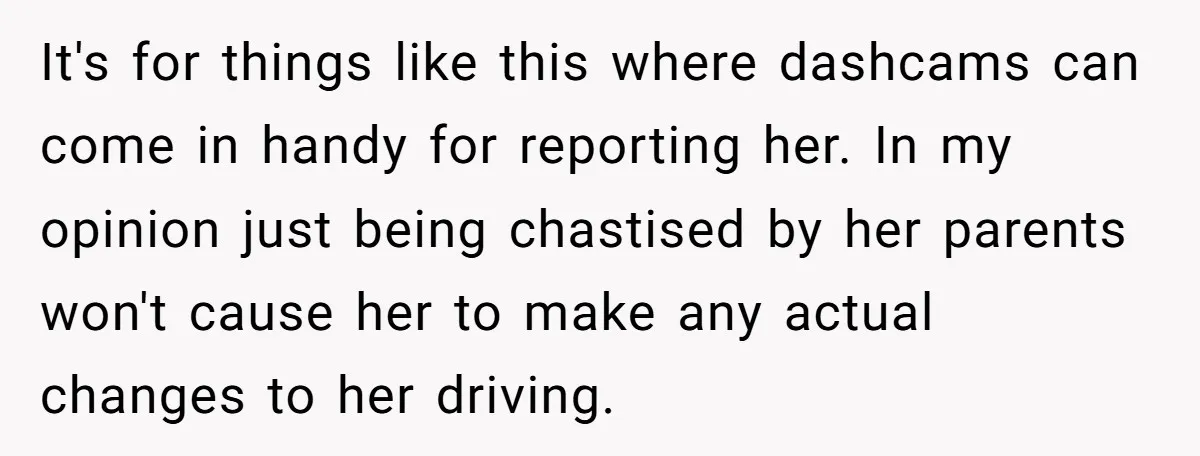 It's for things like this where dashcams can come in handy for reporting her. In my opinion just being chastised by her parents won't cause her to make any actual...