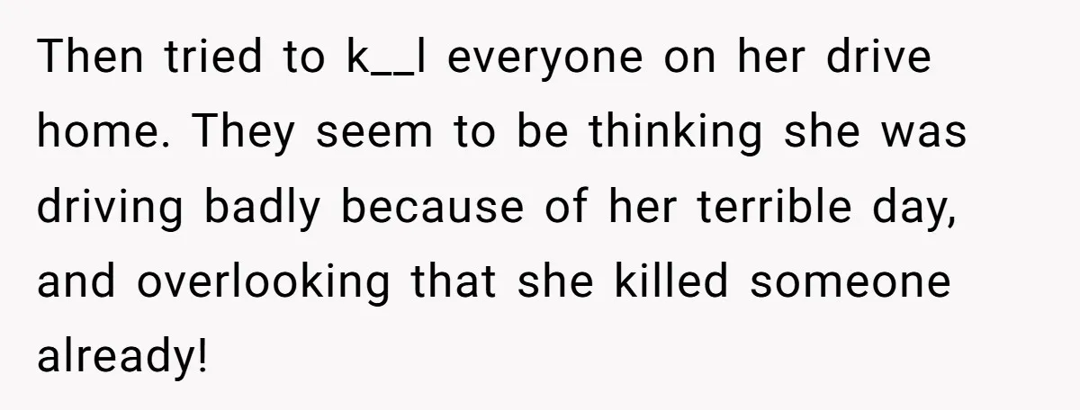 Then tried to k__l everyone on her drive home. They seem to be thinking she was driving badly because of her terrible day, and overlooking that she killed someone already!