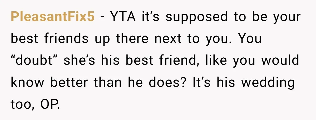 PleasantFix5 − YTA it’s supposed to be your best friends up there next to you. You “doubt” she’s his best friend, like you would know better than he does? It’s...
