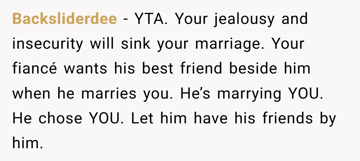 Backsliderdee − YTA. Your jealousy and insecurity will sink your marriage. Your fiancé wants his best friend beside him when he marries you. He’s marrying YOU. He chose YOU. Let...
