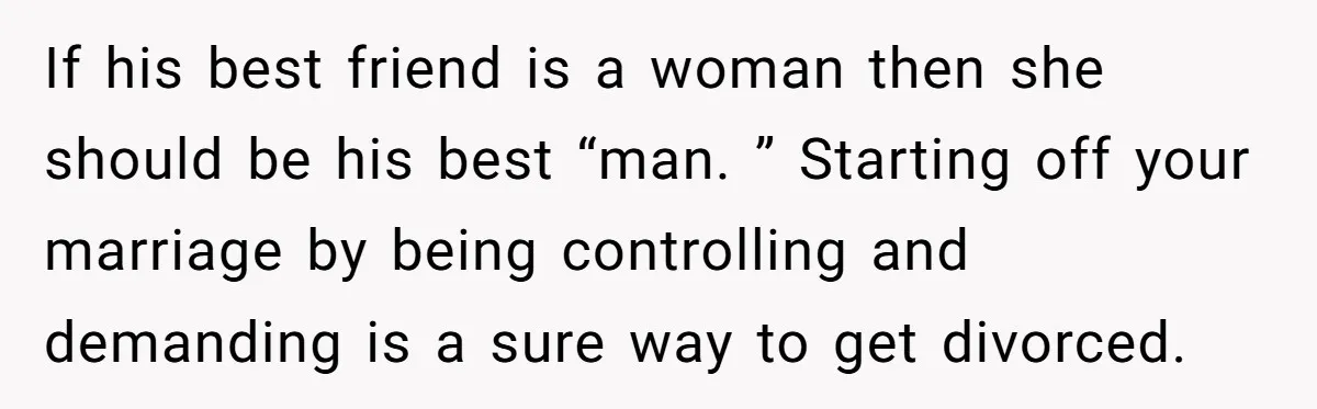 If his best friend is a woman then she should be his best “man. ” Starting off your marriage by being controlling and demanding is a sure way to get...