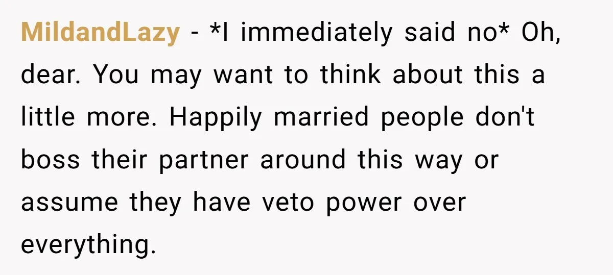 MildandLazy − *I immediately said no* Oh, dear. You may want to think about this a little more. Happily married people don't boss their partner around this way or assume...
